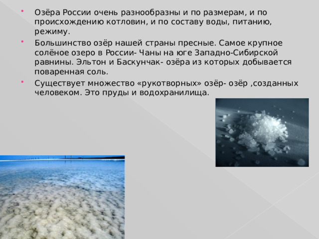Озёра России очень разнообразны и по размерам, и по происхождению котловин, и по составу воды, питанию, режиму. Большинство озёр нашей страны пресные. Самое крупное солёное озеро в России- Чаны на юге Западно-Сибирской равнины. Эльтон и Баскунчак- озёра из которых добывается поваренная соль. Существует множество «рукотворных» озёр- озёр ,созданных человеком. Это пруды и водохранилища. 