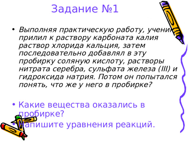 Задание №1 Выполняя практическую работу, ученик прилил к раствору карбоната калия раствор хлорида кальция, затем последовательно добавлял в эту пробирку соляную кислоту, растворы нитрата серебра, сульфата железа ( III ) и гидроксида натрия. Потом он попытался понять, что же у него в пробирке? Какие вещества оказались в пробирке? Напишите уравнения реакций.  