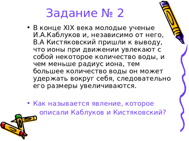 Задание № 2 В конце Х I Х века молодые ученые И.А.Каблуков и, независимо от него, В.А Кистяковский пришли к выводу, что ионы при движении увлекают с собой некоторое количество воды, и чем меньше радиус иона, тем большее количество воды он может удержать вокруг себя, следовательно его размеры увеличиваются. Как называется явление, которое  описали Каблуков и Кистяковский? 