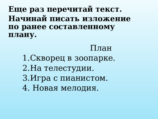 Еще раз перечитай текст. Начинай писать изложение по ранее составленному плану.      План  1.Скворец в зоопарке.  2.На телестудии.  3.Игра с пианистом.  4. Новая мелодия. 