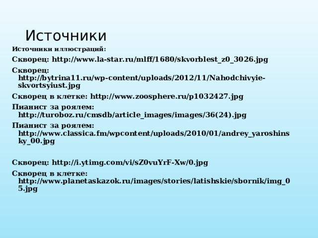 Источники Источники иллюстраций: Скворец: http://www.la-star.ru/mlff/1680/skvorblest_z0_3026.jpg Скворец: http://bytrina11.ru/wp-content/uploads/2012/11/Nahodchivyie-skvortsyiust.jpg Скворец в клетке: http://www.zoosphere.ru/p1032427.jpg Пианист за роялем: http://turoboz.ru/cmsdb/article_images/images/36(24).jpg Пианист за роялем: http://www.classica.fm/wpcontent/uploads/2010/01/andrey_yaroshinsky_00.jpg  Скворец: http://i.ytimg.com/vi/sZ0vuYrF-Xw/0.jpg Скворец в клетке: http://www.planetaskazok.ru/images/stories/latishskie/sbornik/img_05.jpg  