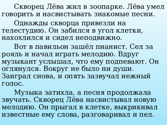  Скворец Лёва жил в зоопарке. Лёва умел говорить и насвистывать знакомые песни.  Однажды скворца привезли на телестудию. Он забился в угол клетки, нахохлился и сидел неподвижно.  Вот в павильон зашёл пианист. Сел за рояль и начал играть мелодию. Вдруг музыкант услышал, что ему подпевают. Он оглянулся. Вокруг не было ни души. Заиграл снова, и опять зазвучал нежный голос.  Музыка затихла, а песня продолжала звучать. Скворец Лёва насвистывал новую мелодию. Он прыгал в клетке, выкрикивал известные ему слова, разговаривал и пел. 