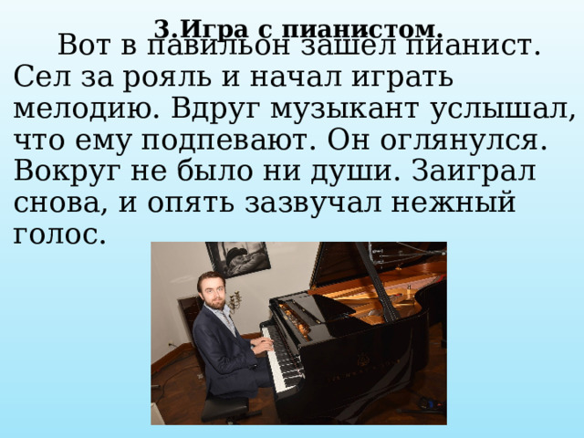 3.Игра с пианистом.  Вот в павильон зашёл пианист. Сел за рояль и начал играть мелодию. Вдруг музыкант услышал, что ему подпевают. Он оглянулся. Вокруг не было ни души. Заиграл снова, и опять зазвучал нежный голос.   