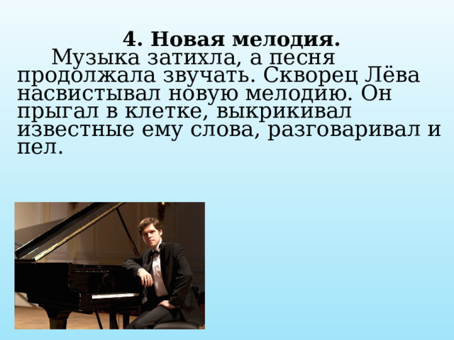  4. Новая мелодия.  Музыка затихла, а песня продолжала звучать. Скворец Лёва насвистывал новую мелодию. Он прыгал в клетке, выкрикивал известные ему слова, разговаривал и пел.   