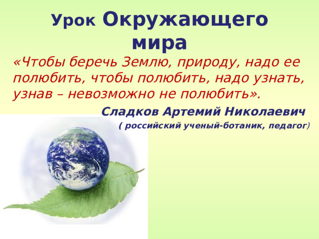 Урок  Окружающего мира «Чтобы беречь Землю, природу, надо ее полюбить, чтобы полюбить, надо узнать, узнав – невозможно не полюбить». Сладков Артемий Николаевич ( российский ученый-ботаник, педагог )  