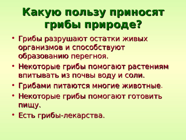 Какую пользу приносят грибы природе? Грибы разрушают остатки живых организмов и способствуют образованию перегноя. Некоторые грибы помогают растениям впитывать из почвы воду и соли. Грибами питаются многие животные . Некоторые грибы помогают готовить пищу. Есть грибы-лекарства. 