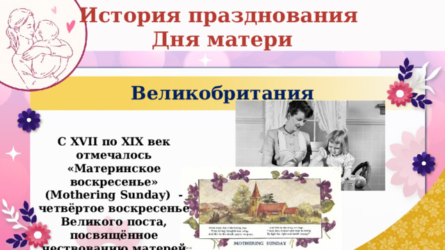История празднования Дня матери Великобритания С XVII по XIX век отмечалось «Материнское воскресенье» (Mothering Sunday) - четвёртое воскресенье Великого поста, посвящённое чествованию матерей по всей стране. 