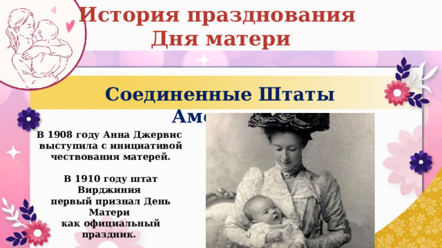 История празднования Дня матери Соединенные Штаты Америки В 1908 году Анна Джервис  выступила с инициативой чествования матерей.  В 1910 году штат Вирджиния  первый признал День Матери  как официальный праздник. 