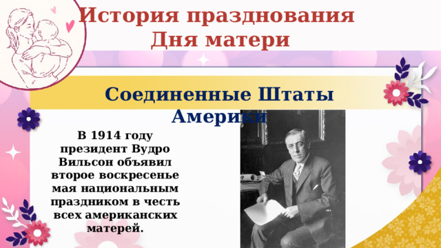 История празднования Дня матери Соединенные Штаты Америки В 1914 году президент Вудро Вильсон объявил второе воскресенье мая национальным праздником в честь всех американских матерей. 