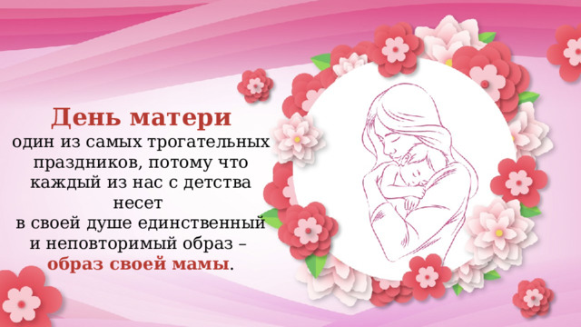 День матери  один из самых трогательных праздников, потому что каждый из нас с детства несет  в своей душе единственный и неповторимый образ –  образ своей мамы . 