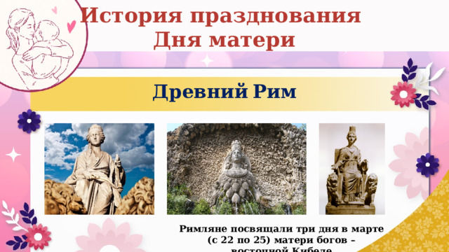 История празднования Дня матери Древний  Рим Римляне посвящали три дня в марте (с 22 по 25) матери богов – восточной Кибеле 