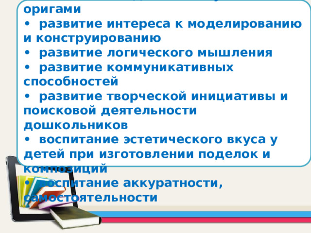      Задачи: •  познакомить детей с искусством оригами •  развитие интереса к моделированию и конструированию •  развитие логического мышления •  развитие коммуникативных способностей •  развитие творческой инициативы и поисковой деятельности дошкольников •  воспитание эстетического вкуса у детей при изготовлении поделок и композиций •  воспитание аккуратности, самостоятельности      