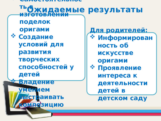 Ожидаемые результаты Для детей: Самостоятельность в изготовлении поделок оригами Создание условий для развития творческих способностей у детей Владение умением выстраивать композицию Для родителей: Информированность об искусстве оригами Проявление интереса к деятельности детей в детском саду 