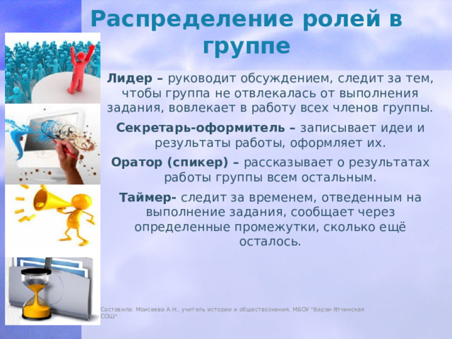 Распределение ролей в группе Лидер –  руководит обсуждением, следит за тем, чтобы группа не отвлекалась от выполнения задания, вовлекает в работу всех членов группы. Секретарь-оформитель –  записывает идеи и результаты работы, оформляет их. Оратор (спикер) –  рассказывает о результатах работы группы всем остальным. Таймер-  следит за временем, отведенным на выполнение задания, сообщает через определенные промежутки, сколько ещё осталось. Составила: Моисеева А.Н., учитель истории и обществознания, МБОУ 