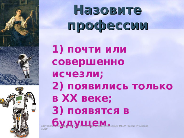 Назовите профессии 1) почти или совершенно исчезли; 2) появились только в XX веке; 3) появятся в будущем. Составила: Моисеева А.Н., учитель истории и обществознания, МБОУ 