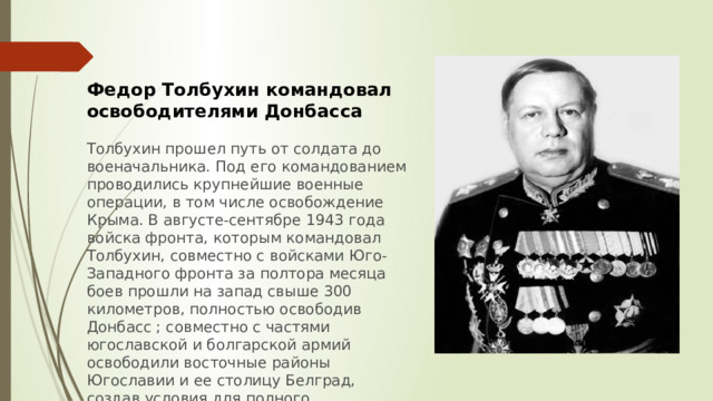 Федор Толбухин командовал освободителями Донбасса  Толбухин прошел путь от солдата до военачальника. Под его командованием проводились крупнейшие военные операции, в том числе освобождение Крыма. В августе-сентябре 1943 года войска фронта, которым командовал Толбухин, совместно с войсками Юго-Западного фронта за полтора месяца боев прошли на запад свыше 300 километров, полностью освободив Донбасс ; совместно с частями югославской и болгарской армий освободили восточные районы Югославии и ее столицу Белград, создав условия для полного освобождения страны. 