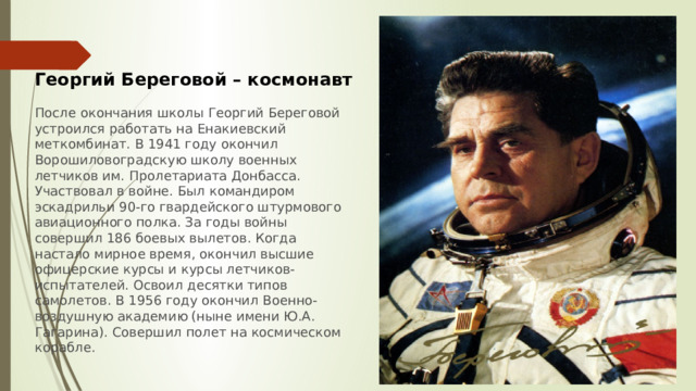 Георгий Береговой – космонавт  После окончания школы Георгий Береговой устроился работать на Енакиевский меткомбинат. В 1941 году окончил Ворошиловоградскую школу военных летчиков им. Пролетариата Донбасса. Участвовал в войне. Был командиром эскадрильи 90-го гвардейского штурмового авиационного полка. За годы войны совершил 186 боевых вылетов. Когда настало мирное время, окончил высшие офицерские курсы и курсы летчиков-испытателей. Освоил десятки типов самолетов. В 1956 году окончил Военно-воздушную академию (ныне имени Ю.А. Гагарина). Совершил полет на космическом корабле. 