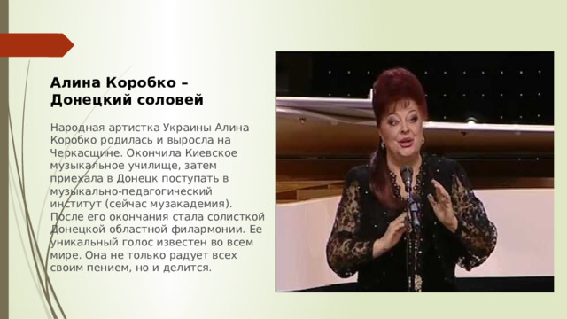 Алина Коробко – Донецкий соловей  Народная артистка Украины Алина Коробко родилась и выросла на Черкасщине. Окончила Киевское музыкальное училище, затем приехала в Донецк поступать в музыкально-педагогический институт (сейчас музакадемия). После его окончания стала солисткой Донецкой областной филармонии. Ее уникальный голос известен во всем мире. Она не только радует всех своим пением, но и делится. 