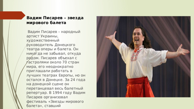 Вадим Писарев – звезда мирового балета   Вадим Писарев – народный артист Украины, художественный руководитель Донецкого театра оперы и балета. Он никогда не забывал, откуда родом. Писарев объехал с гастролями около 70 стран мира, его неоднократно приглашали работать в лучших театрах Европы, но он остался в Донецке. За 24 года на донецкой сцене он перетанцевал весь балетный репертуар. В 1994 году Вадим Писарев организовал фестиваль «Звезды мирового балета», ставший традиционным. 