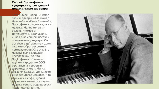 Сергей Прокофьев – вундеркинд, создавший музыкальные шедевры  Когда Эйзенштейн снимал свои шедевры «Александр Невский» и «Иван Грозный», Прокофьев создавал для них музыку. Написанные им балеты «Ромео и Джульетта», «Золушка», «Сказ о каменном цветке» – признанные шедевры. Он остался в истории как один из самых прогрессивных композиторов ХХ века. Его музыка была слишком несоветской, за что Прокофьева объявили врагом народа, но СССР распался, а творения украинца живут. Мы их слышим каждый день, хотя и не все догадываются, что в рекламе кофе, зубной пасты или пылесоса звучит музыка гения, родившегося на донецкой земле. 