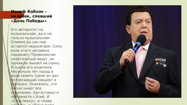 Иосиф Кобзон – человек, спевший «День Победы»  Его авторитет на музыкальном, да и не только музыкальном Олимпе до сих пор остается недосягаем. Сила воли этого человека поражает. Превозмогая смертельный недуг, он однажды вышел на сцену. И сцена его исцелила. Несколько лет назад в ходе своего турне он дал потрясающий концерт в Донецке. Оказалось, эти песни знают все поколения. Зал вставал и пел вместе с Есей. И «Смуглянку», и «Хава нагилу», и «Рідна мати моя». Настоящий сын Донбасса – без национальности, с любовью к Родине 