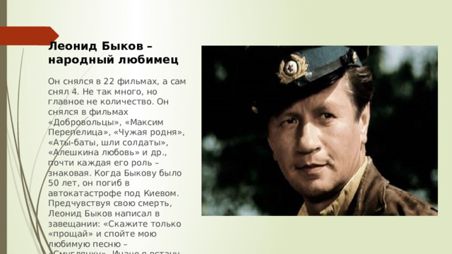 Леонид Быков – народный любимец  Он снялся в 22 фильмах, а сам снял 4. Не так много, но главное не количество. Он снялся в фильмах «Добровольцы», «Максим Перепелица», «Чужая родня», «Аты-баты, шли солдаты», «Алешкина любовь» и др., почти каждая его роль – знаковая. Когда Быкову было 50 лет, он погиб в автокатастрофе под Киевом. Предчувствуя свою смерть, Леонид Быков написал в завещании: «Скажите только «прощай» и спойте мою любимую песню – «Смуглянку». Иначе я встану из гроба и уйду от вас» 