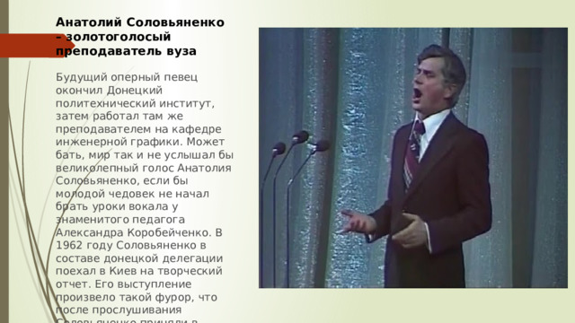 Анатолий Соловьяненко – золотоголосый преподаватель вуза  Будущий оперный певец окончил Донецкий политехнический институт, затем работал там же преподавателем на кафедре инженерной графики. Может бать, мир так и не услышал бы великолепный голос Анатолия Соловьяненко, если бы молодой чедовек не начал брать уроки вокала у знаменитого педагога Александра Коробейченко. В 1962 году Соловьяненко в составе донецкой делегации поехал в Киев на творческий отчет. Его выступление произвело такой фурор, что после прослушивания Соловьяненко приняли в труппу Киевского оперного театра 