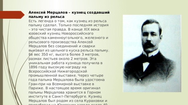Алексей Мерцалов – кузнец создавший пальму из рельса Есть легенда о том, как кузнец из рельса пальму сделал. Только последняя история – это чистая правда. В конце XIX века юзовский кузнец Новороссийского общества каменноугольного, железного и рельсового производства Алексей Мерцалов без соединений и сварки выковал из цельного куска рельса пальму. Ее вес 350 кг, высота более 3 метров, размах листьев около 2 метров. Эта уникальная работа кузнеца получила в 1896 году высокую награду на Всероссийской Нижегородской промышленной выставке. Через четыре года пальма Мерцалова была удостоена Гран-при на Всемирной выставке в Париже. В настоящее время оригинал пальмы Мерцалова хранится в Горном институте в Санкт-Петербурге. Кузнец Мерцалов был родом из села Кураховки и проработал на Юзовском заводе около 40 лет вплоть до 8 июля 1919 года.Пальма Мерцалова изображена на современном гербе Донецкой области. 