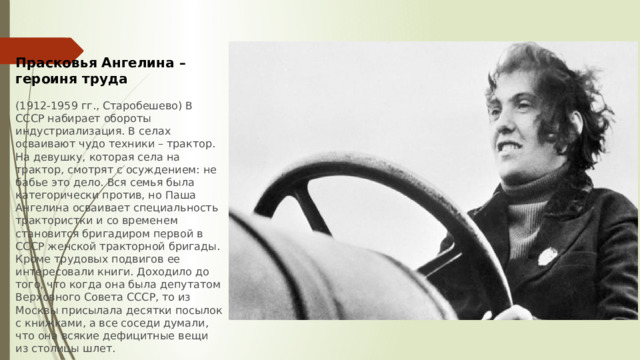 Прасковья Ангелина – героиня труда  (1912-1959 гг., Старобешево) В СССР набирает обороты индустриализация. В селах осваивают чудо техники – трактор. На девушку, которая села на трактор, смотрят с осуждением: не бабье это дело. Вся семья была категорически против, но Паша Ангелина осваивает специальность трактористки и со временем становится бригадиром первой в СССР женской тракторной бригады. Кроме трудовых подвигов ее интересовали книги. Доходило до того, что когда она была депутатом Верховного Совета СССР, то из Москвы присылала десятки посылок с книжками, а все соседи думали, что она всякие дефицитные вещи из столицы шлет. 