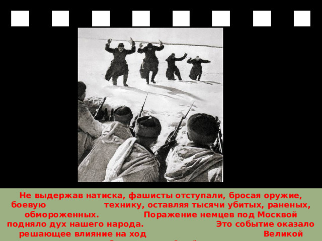 Не выдержав натиска, фашисты отступали, бросая оружие, боевую технику, оставляя тысячи убитых, раненых, обмороженных. Поражение немцев под Москвой подняло дух нашего народа. Это событие оказало решающее влияние на ход Великой Отечественной войны.  