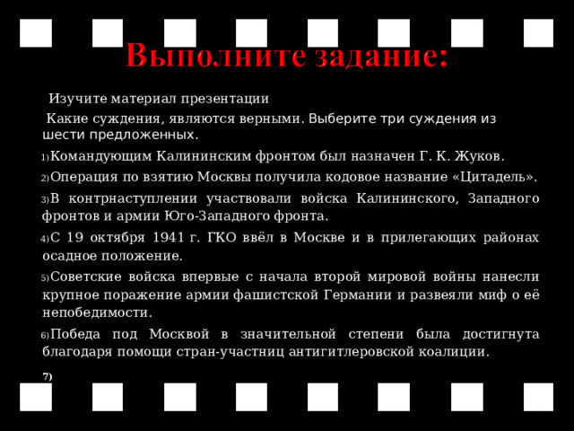  Изучите материал презентации  Какие суждения, являются верными. Выберите три суждения из шести предложенных . Командующим Калининским фронтом был назначен Г.   К.   Жуков. Операция по взятию Москвы получила кодовое название «Цитадель». В контрнаступлении участвовали войска Калининского, Западного фронтов и армии Юго-Западного фронта. С 19 октября 1941   г. ГКО ввёл в Москве и в прилегающих районах осадное положение. Советские войска впервые с начала второй мировой войны нанесли крупное поражение армии фашистской Германии и развеяли миф о её непобедимости. Победа под Москвой в значительной степени была достигнута благодаря помощи стран-участниц антигитлеровской коалиции.    