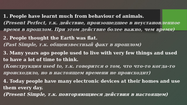1. People have learnt much from behaviour of animals.  (Present Perfect, т.к. действие, произошедшее в неустановленное время в прошлом. При этом действие более важно, чем время) 2. People thought the Earth was flat.  (Past Simple, т.к. общеизвестный факт в прошлом) 3. Many years ago people used to live with very few things and used to have a lot of time to think.  (Конструкция used to, т.к. говорится о том, что что-то когда-то происходило, но в настоящем времени не происходит) 4. Today people have many electronic devices at their homes and use them every day.  (Present Simple, т.к. повторяющиеся действия в настоящем) 