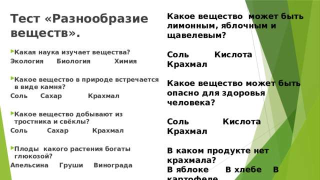 Какое вещество  может быть лимонным, яблочным и щавелевым?   Соль Кислота Крахмал   Какое вещество может быть опасно для здоровья человека?   Соль Кислота Крахмал   В каком продукте нет крахмала?  В яблоке В хлебе В картофеле    Какие дожди вредны для  растений?  Грибные Грозовые Кислотные   Тест «Разнообразие веществ».                                                               Какая наука изучает вещества? Экология Биология Химия  Какое вещество в природе встречается в виде камня? Соль Сахар Крахмал  Какое вещество добывают из тростника и свёклы? Соль Сахар Крахмал  Плоды  какого растения богаты глюкозой? Апельсина Груши Винограда 