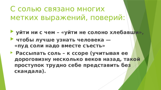 С солью связано многих метких выражений, поверий:   уйти ни с чем – «уйти не солоно хлебавши»,  чтобы лучше узнать человека — «пуд соли надо вместе съесть»  Рассыпать соль – к ссоре (учитывая ее дороговизну несколько веков назад, такой проступок трудно себе представить без скандала). 