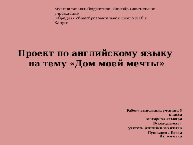 Муниципальное бюджетное общеобразовательное учреждение  «Средняя общеобразовательная школа №18 г. Калуги   Проект по английскому языку  на тему «Дом моей мечты»   Работу выполнила ученица 5 класса  Макарова Эльвира Руководитель: учитель английского языка  Пушкарева Елена Валерьевна 