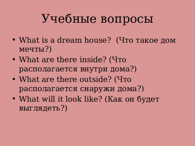 Учебные вопросы What is a dream house? (Что такое дом мечты?) What are there inside? (Что располагается внутри дома?) What are there outside? (Что располагается снаружи дома?) What will it look like? (Как он будет выглядеть?) 