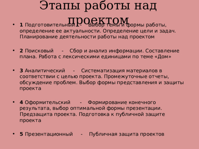 Этапы работы над проектом 1 Подготовительный - Выбор темы и формы работы, определение ее актуальности. Определение цели и задач. Планирование деятельности работы над проектом 2 Поисковый - Сбор и анализ информации. Составление плана. Работа с лексическими единицами по теме «Дом» 3 Аналитический - Систематизация материалов в соответствии с целью проекта. Промежуточные отчеты, обсуждение проблем. Выбор формы представления и защиты проекта 4 Оформительский - Формирование конечного результата, выбор оптимальной формы презентации. Предзащита проекта. Подготовка к публичной защите проекта 5 Презентационный - Публичная защита проектов 