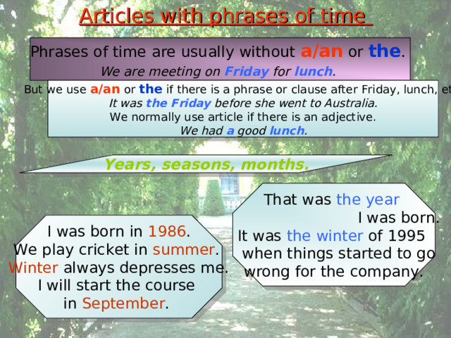 Articles with phrases of time Phrases of time are usually without a/an or the . We are meeting on Friday for lunch .  But we use a/an or the if there is a phrase or clause after Friday, lunch, etc. It was the Friday before she went to Australia. We normally use article if there is an adjective. We had a good lunch . Years, seasons, months. That was the year   I was born. It was the winter of 1995  when things started to go wrong for the company. I was born in 1986 . We play cricket in summer . Winter always depresses me. I will start the course in September . 