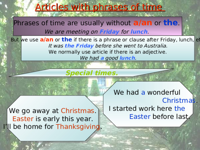 Articles with phrases of time Phrases of time are usually without a/an or the . We are meeting on Friday for lunch .  But we use a/an or the if there is a phrase or clause after Friday, lunch, etc. It was the Friday before she went to Australia. We normally use article if there is an adjective. We had a good lunch . Special times. We had a wonderful  Christmas . I started work here the  Easter before last. We go away at Christmas . Easter is early this year. I’ll be home for Thanksgiving . 