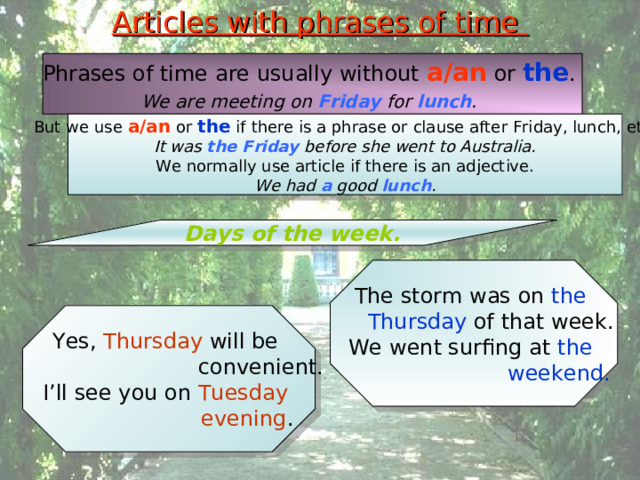 Articles with phrases of time Phrases of time are usually without a/an or the . We are meeting on Friday for lunch .  But we use a/an or the if there is a phrase or clause after Friday, lunch, etc. It was the Friday before she went to Australia. We normally use article if there is an adjective. We had a good lunch . Days of the week. The storm was on the  Thursday of that week. We went surfing at the   weekend. Yes, Thursday will be  convenient. I’ll see you on Tuesday  evening . 
