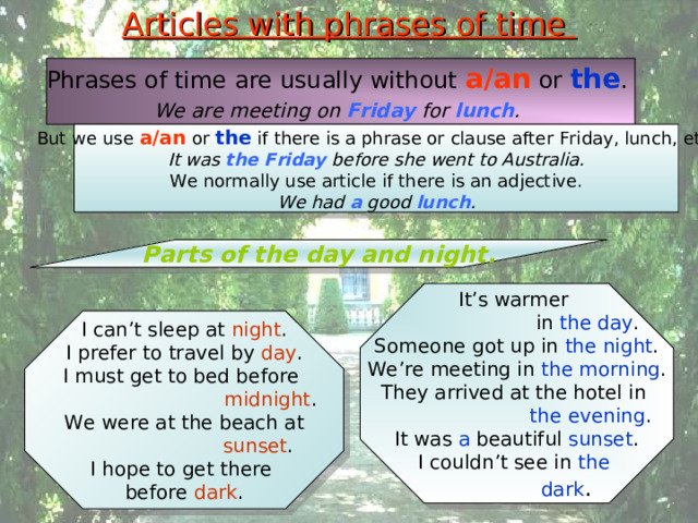 Articles with phrases of time Phrases of time are usually without a/an or the . We are meeting on Friday for lunch .  But we use a/an or the if there is a phrase or clause after Friday, lunch, etc. It was the Friday before she went to Australia. We normally use article if there is an adjective. We had a good lunch . Parts of the day and night. It’s warmer  in the day . Someone got up in the night . We’re meeting in the morning . They arrived at the hotel in  the evening . It was a beautiful sunset . I couldn’t see in the  dark . I can’t sleep at night . I prefer to travel by day . I must get to bed before  midnight . We were at the beach at  sunset . I hope to get there before dark . 