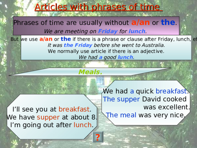 Articles with phrases of time Phrases of time are usually without a/an or the . We are meeting on Friday for lunch .  But we use a/an or the if there is a phrase or clause after Friday, lunch, etc. It was the Friday before she went to Australia. We normally use article if there is an adjective. We had a good lunch . Meals. We had a quick breakfast . The supper David cooked  was excellent. The meal was very nice. I’ll see you at breakfast . We have supper at about 8. I’m going out after lunch . ? 