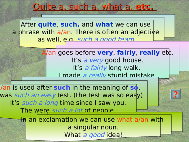 Quite a, such a, what a, etc.  After quite , such, and what we can use a phrase with a/an . There is often an adjective as well, e.g. such a good team . A/an goes before very , fairly , really etc. It’s a very good house. It’s a fairly long walk. I made a really stupid mistake. A/an is used after such in the meaning of so . It was such an easy test. (the test was so easy) It’s such a long time since I saw you. The were such a lot of people. ? In an exclamation we can use what a/an with a singular noun. What a good idea! 