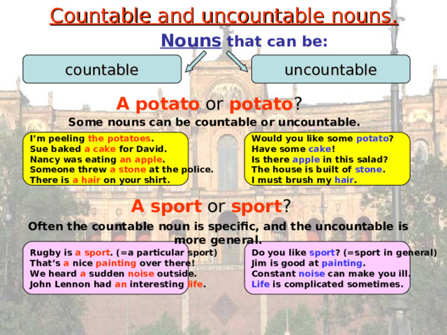 Countable and uncountable nouns.  Nouns that can be: countable uncountable A potato or potato ? Some nouns can be countable or uncountable. I’m peeling the potatoes . Sue baked a cake for David. Nancy was eating an apple . Someone threw a stone at the police. There is a hair on your shirt. Would you like some potato ? Have some cake ! Is there apple in this salad? The house is built of stone . I must brush my hair . A sport or sport ? Often the countable noun is specific, and the uncountable is more general. Rugby is a  sport . (=a particular sport) That’s a nice painting over there! We heard a sudden noise outside. John Lennon had an interesting life . Do you like sport ? (=sport in general) Jim is good at painting . Constant noise can make you ill. Life is complicated sometimes. 