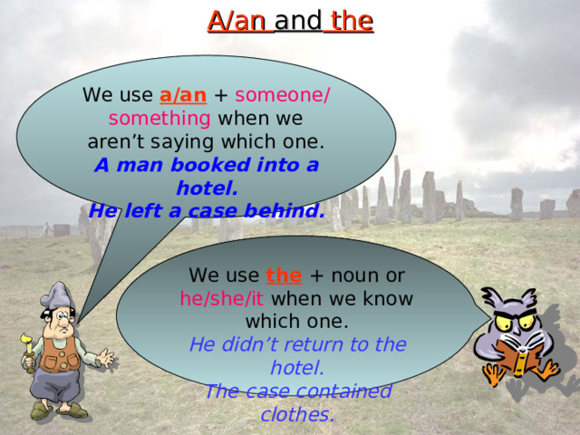 A/an and the We use a/an + someone/something when we aren’t saying which one. A man booked into a hotel. He left a case behind. We use the + noun or he/she/it when we know which one. He didn’t return to the hotel. The case contained clothes. 