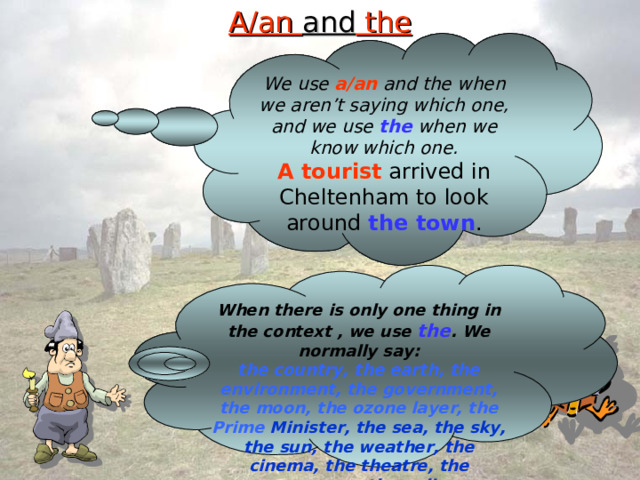 A/an and the We use a/an and the when we aren’t saying which one, and we use the when we know which one. A tourist arrived in Cheltenham to look around the town . When there is only one thing in the context , we use the . We normally say: the country, the earth, the  environment, the government, the moon, the ozone layer, the Prime Minister, the sea, the sky, the sun, the weather, the cinema, the theatre, the newspaper, the police. 