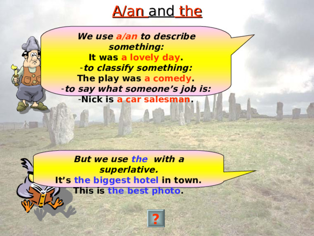 A/an and the We use a/an to describe something: It was a lovely day . to classify something: The play was a comedy . to say what someone’s job is: Nick is a car salesman . But we use the with a superlative. It’s the biggest hotel in town. This is the best photo . ? 