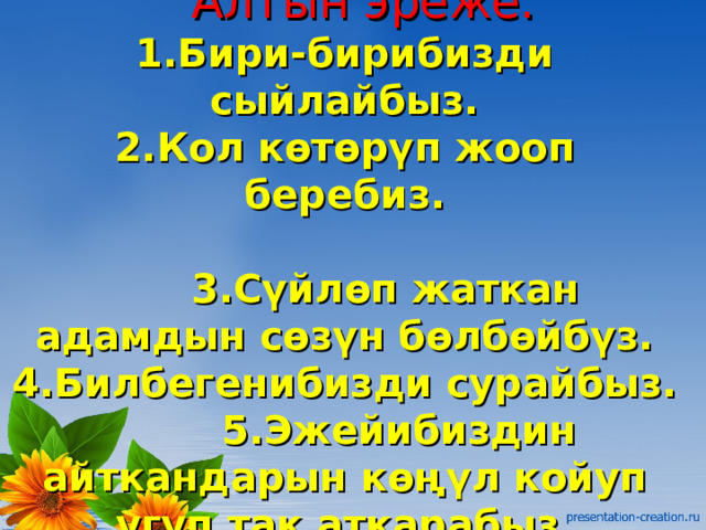  Алтын эреже.  1.Бири-бирибизди сыйлайбыз.  2.Кол көтөрүп жооп беребиз.   3.Сүйлөп жаткан адамдын сөзүн бөлбөйбүз.  4.Билбегенибизди сурайбыз.  5.Эжейибиздин айткандарын көңүл койуп угуп так аткарабыз.   