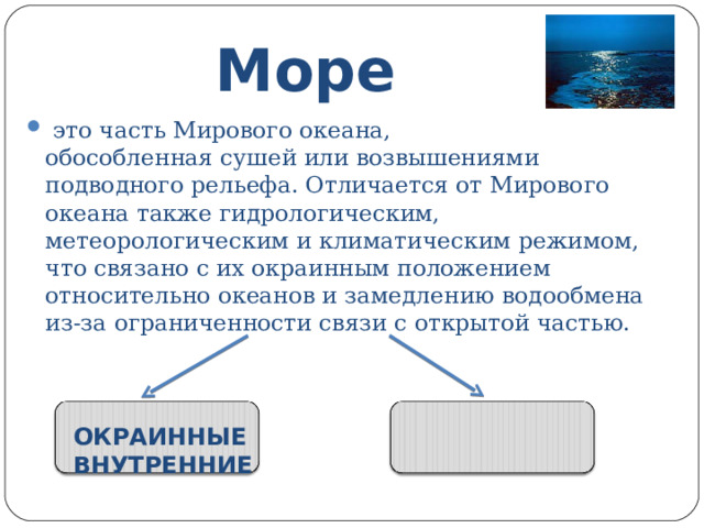 Море  это часть Мирового океана, обособленная сушей или возвышениями подводного рельефа. Отличается от Мирового океана также гидрологическим, метеорологическим и климатическим режимом, что связано с их окраинным положением относительно океанов и замедлению водообмена из-за ограниченности связи с открытой частью. ОКРАИННЫЕ ВНУТРЕННИЕ 