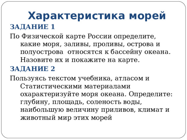 Характеристика морей ЗАДАНИЕ 1 По Физической карте России определите, какие моря, заливы, проливы, острова и полуострова относятся к бассейну океана. Назовите их и покажите на карте. ЗАДАНИЕ 2 Пользуясь текстом учебника, атласом и Статистическими материалами охарактеризуйте моря океана. Определите: глубину, площадь, соленость воды, наибольшую величину приливов, климат и животный мир этих морей 